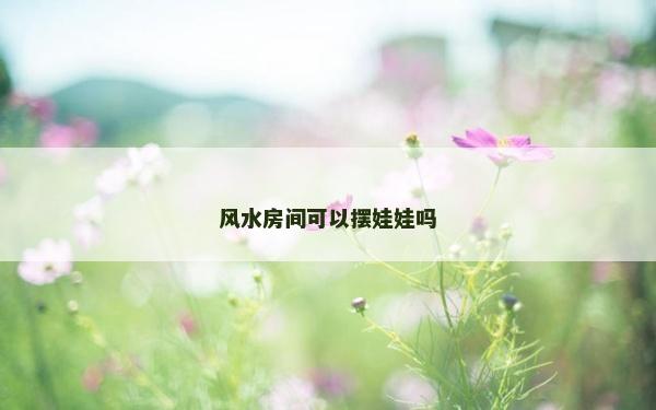 風(fēng)水房間可以擺娃娃嗎 風(fēng)水房間可以擺娃娃嗎