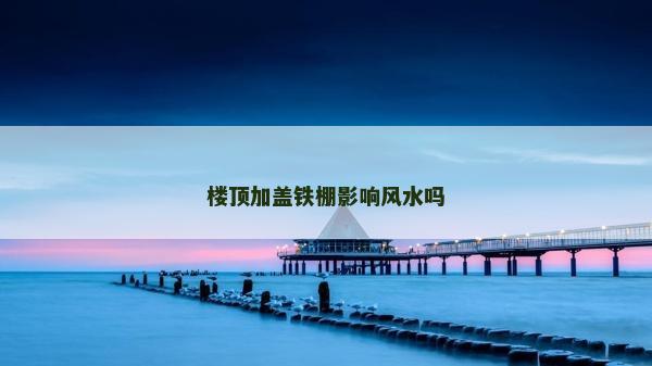 樓頂加蓋鐵棚影響風水嗎
