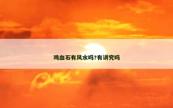 雞血石有風(fēng)水嗎?有講究嗎 雞血石有風(fēng)水嗎?有講究嗎