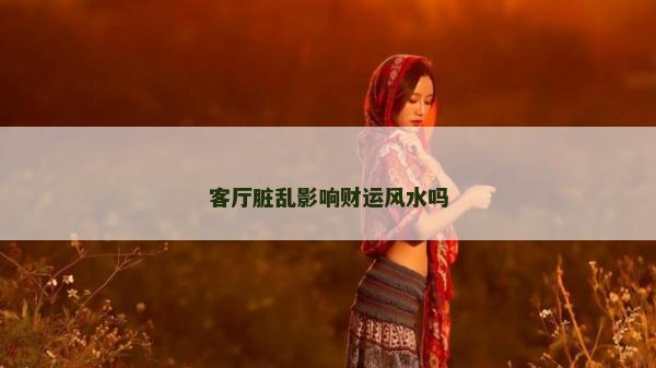 客廳臟亂影響財(cái)運(yùn)風(fēng)水嗎