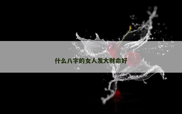 什么八字的女人發大財命好 什么八字的女人發大財命好