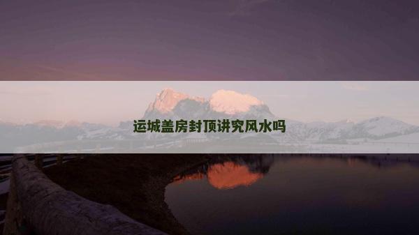 運城蓋房封頂講究風水嗎 運城蓋房封頂講究風水嗎
