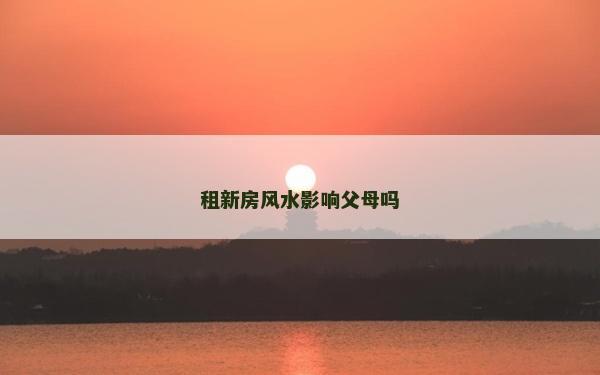 租新房風水影響父母嗎 租新房風水影響父母嗎