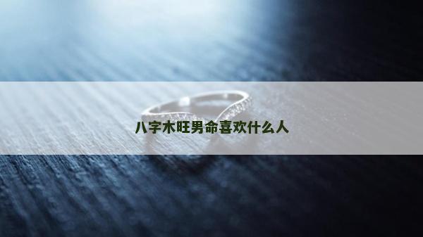 八字木旺男命喜歡什么人 八字木旺男命喜歡什么人