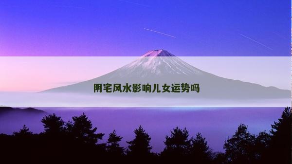 陰宅風水影響兒女運勢嗎