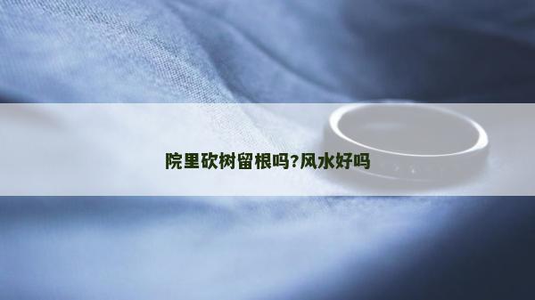 院里砍樹留根嗎?風(fēng)水好嗎