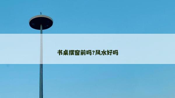 書桌擺窗前嗎?風水好嗎