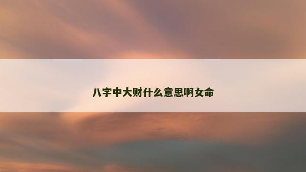八字中大財什么意思啊女命 八字中大財什么意思啊女命