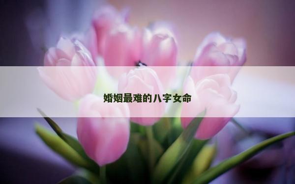 婚姻最難的八字女命