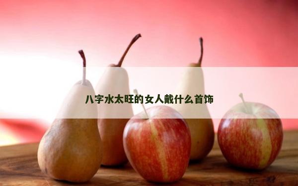 八字水太旺的女人戴什么首飾
