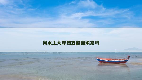 風(fēng)水上大年初五能回娘家嗎
