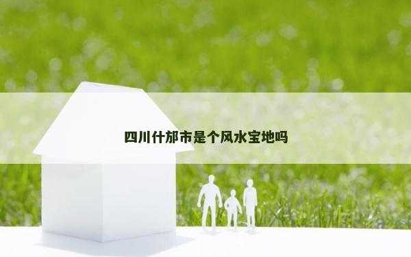四川什邡市是個風水寶地嗎