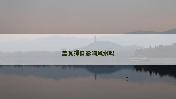 蓋瓦擇日影響風水嗎