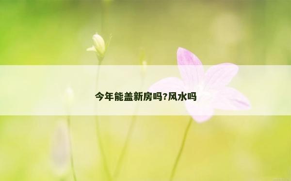今年能蓋新房嗎?風水嗎