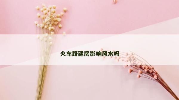 火車路建房影響風水嗎
