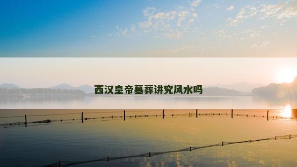 西漢皇帝墓葬講究風(fēng)水嗎