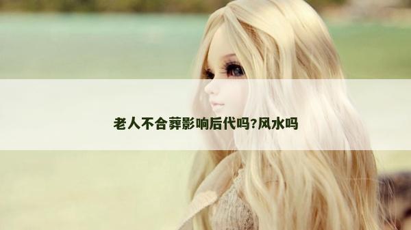 老人不合葬影響后代嗎?風水嗎