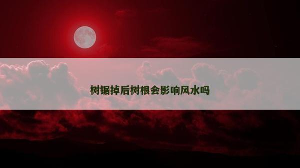 樹鋸掉后樹根會影響風水嗎