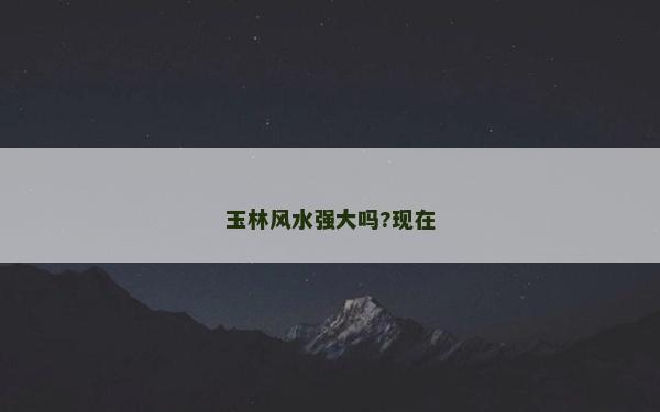 玉林風(fēng)水強(qiáng)大嗎?現(xiàn)在