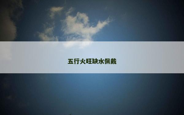 五行火旺缺水佩戴 五行火旺缺水佩戴