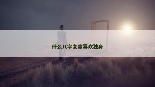 什么八字女命喜歡獨身 什么八字女命喜歡獨身