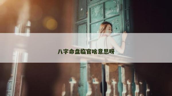 八字命盤臨官啥意思呀 八字命盤臨官啥意思呀