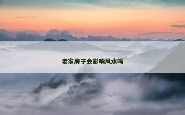 老家房子會影響風水嗎 老家房子會影響風水嗎