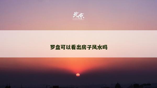 羅盤可以看出房子風水嗎 羅盤可以看出房子風水嗎