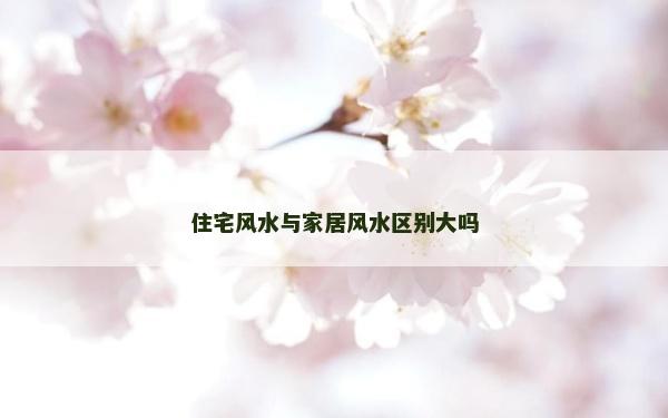住宅風(fēng)水與家居風(fēng)水區(qū)別大嗎 住宅風(fēng)水與家居風(fēng)水區(qū)別大嗎