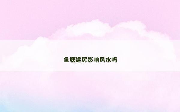 魚塘建房影響風(fēng)水嗎