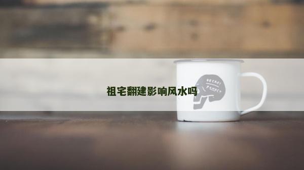 祖宅翻建影響風(fēng)水嗎