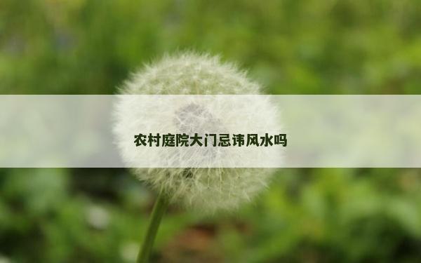農村庭院大門忌諱風水嗎 農村庭院大門忌諱風水嗎