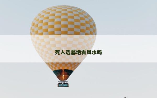 死人選墓地看風水嗎 死人選墓地看風水嗎