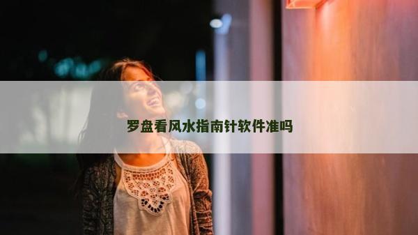 羅盤看風水指南針軟件準嗎 羅盤看風水指南針軟件準嗎
